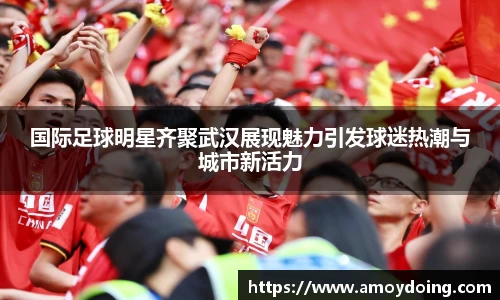 国际足球明星齐聚武汉展现魅力引发球迷热潮与城市新活力